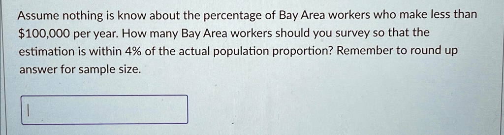 Assume nothing is know about the percentage of Bay Area workers who make less than $100,000 per year. How many Bay Area workers should you survey so that the estimation is within 4% of the actual population proportion? Remember to round up answer for sample size.