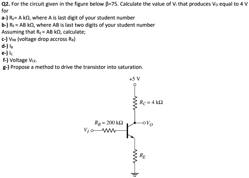 Q2. For the circuit given in the figure below ?=75. Calculate the value of VI that produces VO equal to 4 V
for
a-) RE= A k?, where A is last digit of your student number
b-) RE = AB k?, where AB is last two digits of your student number
Assuming that RE = AB k?, calculate;
c-) VRB (voltage drop accross RB)
d-) IB
e-) IC
f-) Voltage VCE.
g-) Propose a method to drive the transistor into saturation.
+5 V
RC = 4 k?
RB = 200 k?
VI
VO
RE
