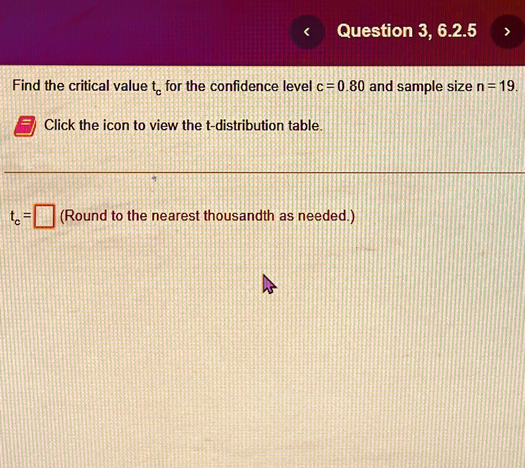 Find the critical value tc for the confidence level c = 0.80 and sample size n = 19.
Click the icon to view the t-distribution table.
tc = oxed (Round to the nearest thousandth as needed.)