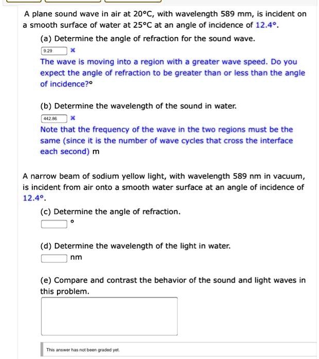 A plane sound wave in air at 20°C, with wavelength 589 mm, is incident on a smooth surface of water at 25°C at an angle of incidence of 12.4°.
(a) Determine the angle of refraction for the sound wave.
The wave is moving into a region with a greater wave speed. Do you expect the angle of refraction to be greater than or less than the angle of incidence?°
(b) Determine the wavelength of the sound in water.
Note that the frequency of the wave in the two regions must be the same (since it is the number of wave cycles that cross the interface each second) m
A narrow beam of sodium yellow light, with wavelength 589 nm in vacuum, is incident from air onto a smooth water surface at an angle of incidence of 12.4°.
(c) Determine the angle of refraction.
°
(d) Determine the wavelength of the light in water.
nm
(e) Compare and contrast the behavior of the sound and light waves in this problem.