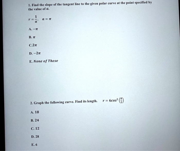 1. Find the slope of the tangent line to the given polar curve at the point specified by the value of a.

r = 1/a,    a = ?

A. -?
B. ?
C. 2?
D. -2?
E. None of These

2. Graph the following curve. Find its length.    r = 6 cos^2(?/2)

A. 18
B. 24
C. 12
D. 28
E. 6
