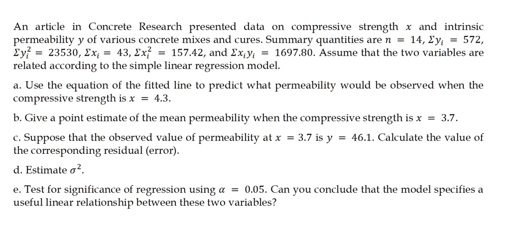 An article in Concrete Research presented data on compressive strength x and intrinsic permeability y of various concrete mixes and cures. Summary quantities are n = 14, ?yi = 572, ?yi² = 23530, ?xi = 43, ?xi² = 157.42, and ?xiyi = 1697.80. Assume that the two variables are related according to the simple linear regression model.

a. Use the equation of the fitted line to predict what permeability would be observed when the compressive strength is x = 4.3.

b. Give a point estimate of the mean permeability when the compressive strength is x = 3.7.

c. Suppose that the observed value of permeability at x = 3.7 is y = 46.1. Calculate the value of the corresponding residual (error).

d. Estimate ?².

e. Test for significance of regression using ? = 0.05. Can you conclude that the model specifies a useful linear relationship between these two variables?