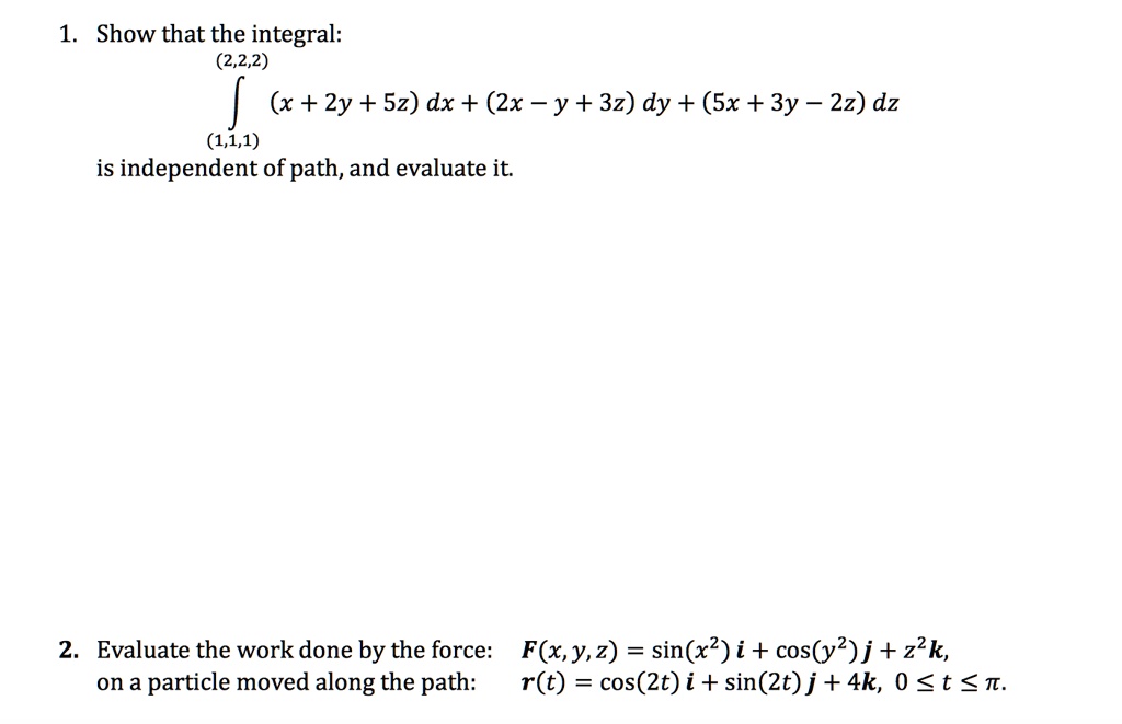 1. Show that the integral:
?(1,1,1) to (2,2,2) (x + 2y + 5z) dx + (2x - y + 3z) dy + (5x + 3y - 2z) dz
is independent of path, and evaluate it.
2. Evaluate the work done by the force: F(x, y, z) = sin(x²) i + cos(y²) j + z²k,
on a particle moved along the path: r(t) = cos(2t) i + sin(2t) j + 4k, 0 ? t ? ?.