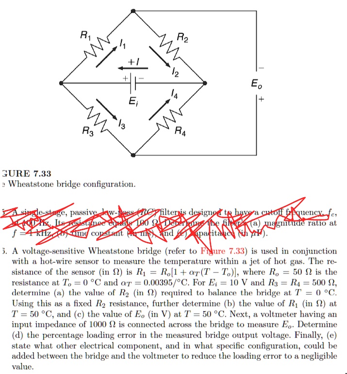 FIGURE 7.33
Wheatstone bridge configuration.

3. A voltage-sensitive Wheatstone bridge (refer to Figure 7.33) is used in conjunction
with a hot-wire sensor to measure the temperature within a jet of hot gas. The re-
sistance of the sensor (in ?) is R1 = Ro[1 + ?T(T – To)], where Ro = 50 ? is the
resistance at To = 0 °C and ?T = 0.00395/°C. For Ei = 10 V and R3 = R4 = 500 ?,
determine (a) the value of R2 (in ?) required to balance the bridge at T = 0 °C.
Using this as a fixed R2 resistance, further determine (b) the value of R1 (in ?) at
T = 50 °C, and (c) the value of Eo (in V) at T = 50 °C. Next, a voltmeter having an
input impedance of 1000 ? is connected across the bridge to measure Eo. Determine
(d) the percentage loading error in the measured bridge output voltage. Finally, (e)
state what other electrical component, and in what specific configuration, could be
added between the bridge and the voltmeter to reduce the loading error to a negligible
value.