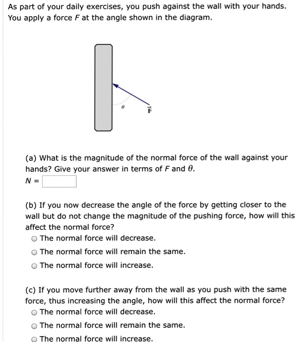 As part of your daily exercises, you push against the wall with your hands.
You apply a force F at the angle shown in the diagram.

(a) What is the magnitude of the normal force of the wall against your
hands? Give your answer in terms of F and heta.
N =

(b) If you now decrease the angle of the force by getting closer to the
wall but do not change the magnitude of the pushing force, how will this
affect the normal force?
circ The normal force will decrease.
circ The normal force will remain the same.
circ The normal force will increase.

(c) If you move further away from the wall as you push with the same
force, thus increasing the angle, how will this affect the normal force?
circ The normal force will decrease.
circ The normal force will remain the same.
circ The normal force will increase.