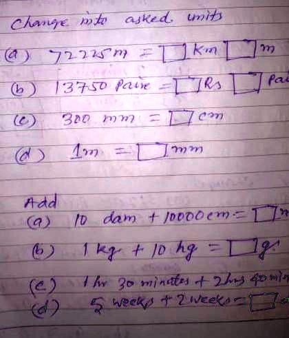 Change into asked units
(a) 7225m = km m
(b) 13750 paise = Rs paise
(c) 300 mm = cm
(d) 1m = mm
Add
(a) 10 dam + 10000 cm = m
(b) 1 kg + 10 hg = g
(c) 1 hr 30 minutes + 2 hrs 40 mins
(d) 5 weeks + 2 weeks = weeks