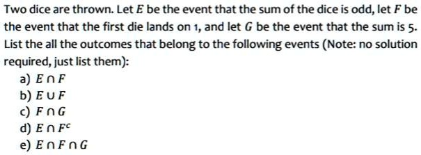 Two dice are thrown. Let E be the event that the sum of the dice is odd, let F be the event that the first die lands on 1, and let G be the event that the sum is 5.
List the all the outcomes that belong to the following events (Note: no solution required, just list them):
a) E ? F
b) E ? F
c) F ? G
d) E ? F^c
e) E ? F ? G