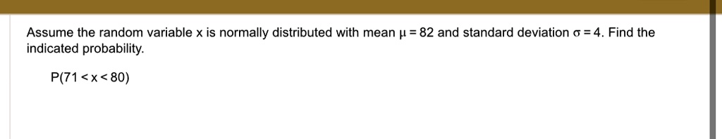 Assume the random variable x is normally distributed with mean ? = 82 and standard deviation ? = 4. Find the indicated probability.
P(71 < x < 80)
