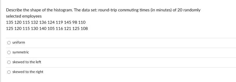 Describe the shape of the histogram. The data set: round-trip commuting times (in minutes) of 20 randomly
selected employees
135 120 115 132 136 124 119 145 98 110
125 120 115 130 140 105 116 121 125 108
uniform
symmetric
skewed to the left
skewed to the right