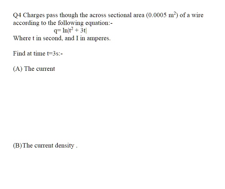 Q4 Charges pass though the across sectional area (0.0005 m") of a wire according to the following equation:-
q= ln|t" + 3t|
Where t in second, and I in amperes.
Find at time t=3s:-
(A) The current
(B)The current density .
