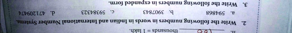 11.
00
thousands = 1 lakh.
2. Write the following numbers in words in Indian and International Number Systems.
a. 594868
b. 3907843
c. 59384323
3. Write the following numbers in expanded form.
d. 471209474