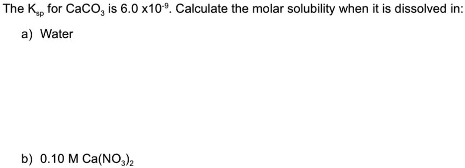 The Ksp for CaCO3 is 6.0 x 10-9. Calculate the molar solubility when it is dissolved in:

a) Water

b) 0.10 M Ca(NO3)2