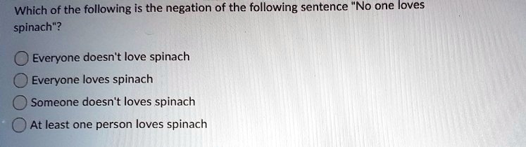 Which of the following is the negation of the following sentence "No one loves spinach"?

Everyone doesn't love spinach
Everyone loves spinach
Someone doesn't loves spinach
At least one person loves spinach