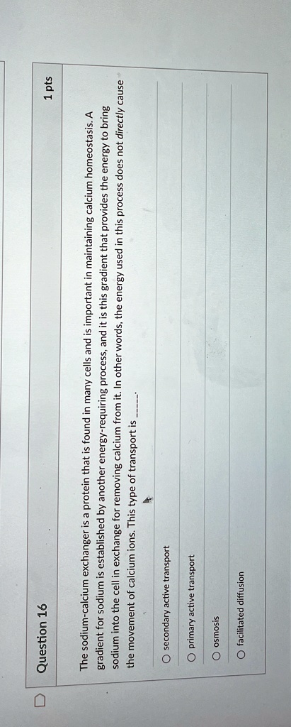 Question 16
1 pts
The sodium-calcium exchanger is a protein that is found in many cells and is important in maintaining calcium homeostasis. A
gradient for sodium is established by another energy-requiring process, and it is this gradient that provides the energy to bring
sodium into the cell in exchange for removing calcium from it. In other words, the energy used in this process does not directly cause
the movement of calcium ions. This type of transport is
∘ secondary active transport
∘ primary active transport
∘ osmosis
∘ facilitated diffusion