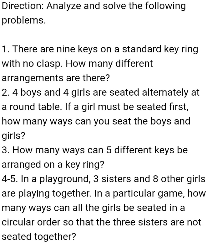 Direction: Analyze and solve the following
problems.
1. There are nine keys on a standard key ring
with no clasp. How many different
arrangements are there?
2. 4 boys and 4 girls are seated alternately at
a round table. If a girl must be seated first,
how many ways can you seat the boys and
girls?
3. How many ways can 5 different keys be
arraigned on a key ring?
4-5. In a playground, 3 sisters and 8 other girls
are playing together. In a particular game, how
many ways can all the girls be seated in a
circular order so that the three sisters are not
seated together?