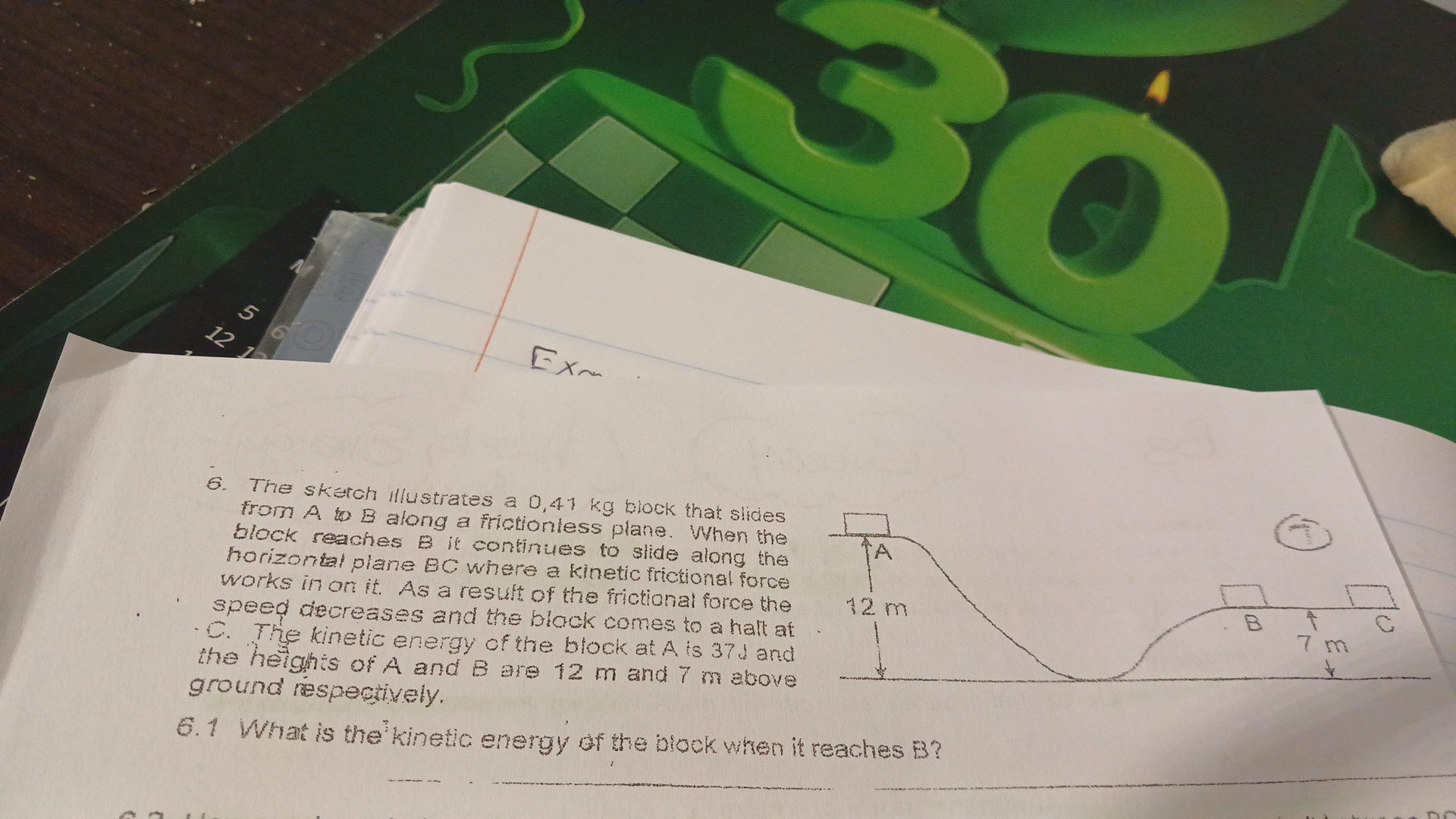 Exa
6. The sketch Illustrates a 0,41  kg block that slides from A to B along a frictionless plane. When the block reaches B it continues to slide along the horizontal plane 9C where a kinetic frictional force works in on it. As a result of the frictional force the speed decreases and the block comes to a hall at C. The kinetic energy of the block at A is 37 d and the heights of A and B are 12 m and 7 m above
ground respectively.
6.1 What is the kinetic energy of the block when it reaches B ?