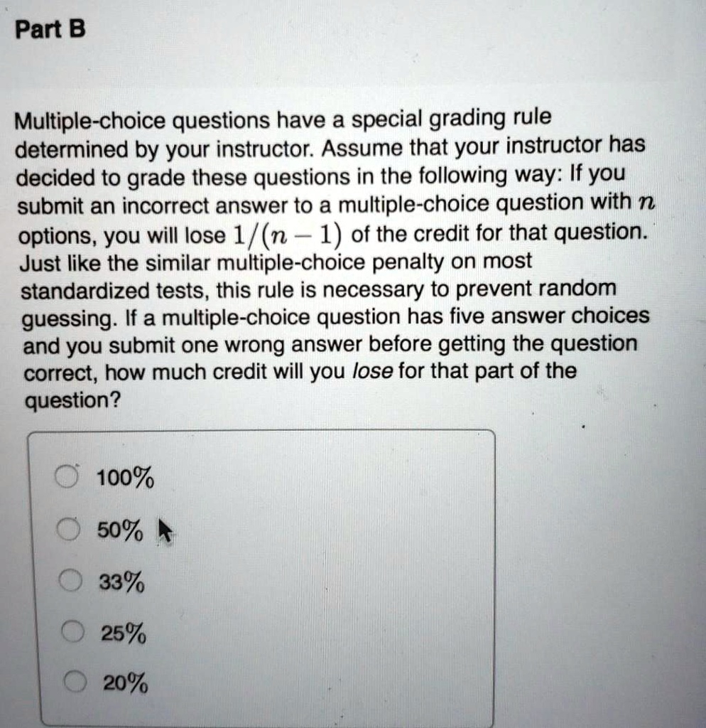 Part B
Multiple-choice questions have a special grading rule determined by your instructor. Assume that your instructor has decided to grade these questions in the following way: If you submit an incorrect answer to a multiple-choice question with n options, you will lose 1/(n - 1) of the credit for that question. Just like the similar multiple-choice penalty on most standardized tests, this rule is necessary to prevent random guessing. If a multiple-choice question has five answer choices and you submit one wrong answer before getting the question correct, how much credit will you lose for that part of the question?
100%
? 50%
? 33%
? 25%
? 20%