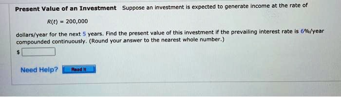 Present Value of an Investment Suppose an investment is expected to generate income at the rate of
R(t) = 200,000
dollars/year for the next 5 years. Find the present value of this investment if the prevailing interest rate is 6%/year compounded continuously. (Round your answer to the nearest whole number.)