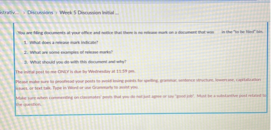 You are filing documents at your office and notice that there is no release mark on a document that was in the "to be filed" bin.
1. What does a release mark indicate?
2. What are some examples of release marks?
3. What should you do with this document and why?
The initial post to me ONLY is due by Wednesday at 11:59 pm.
Please make sure to proofread your posts to avoid losing points for spelling, grammar, sentence structure, lowercase, capitalization issues, or text talk. Type in Word or use Grammarly to assist you.
Make sure when commenting on classmates' posts that you do not just agree or say "good job". Must be a substantive post related to the question.