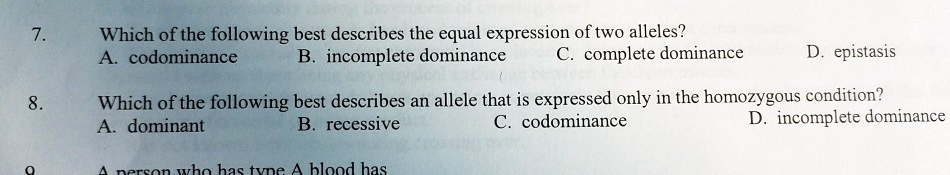 7. Which of the following best describes the equal expression of two alleles?
A. codominance B. incomplete dominance C. complete dominance D. epistasis
8. Which of the following best describes an allele that is expressed only in the homozygous condition?
A. dominant B. recessive C. codominance D. incomplete dominance
9. A person who has type A blood has