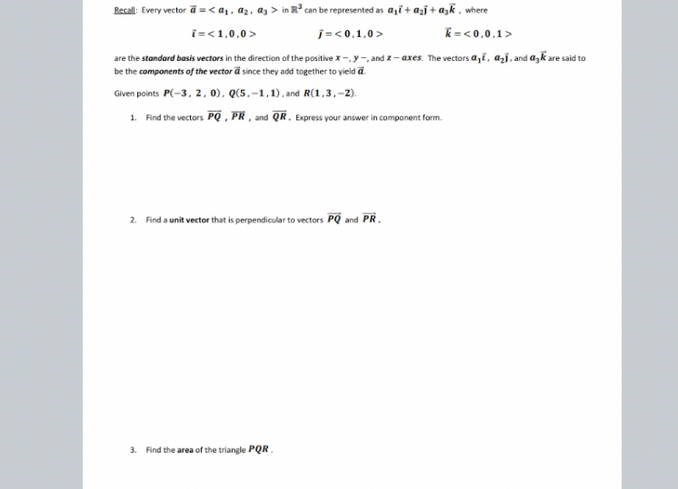 Recall: Every vector ( veca=leftlangle a1, a2, a3ightangle ) in ( mathbbR^3 ) can be represented as ( a1 veci+a2 vecj+a3 veck ), where
[
veci=langle 1,0,0angle quad vecj=langle 0,1,0angle quad veck=<0,0,1angle
]
are the standard basis vectors in the direction of the positive ( x-, y- ), and ( z-a x e s ). The vectors ( a1 overrightarrowoldsymboli, a2 overrightarrowoldsymbolj ), and ( a3 overrightarrowoldsymbolk ) are said to be the components of the vector ( overrightarrowoldsymbola ) since they add together to yield ( overrightarrowoldsymbola ).

Given points ( P(-3,2,0), Q(5,-1,1) ), and ( R(1,3,-2) ).
1. Find the vectors ( overrightarrowoldsymbolP Q, overrightarrowP R ), and ( overrightarrowQ R ). Express your answer in component form.
2. Find a unit vector that is perpendicular to vectors ( overrightarrowoldsymbolP Q ) and ( overrightarrowoldsymbolP R ).
3. Find the area of the triangle ( P Q R ).