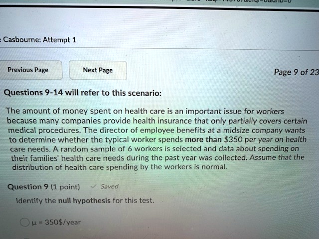 Questions 9-14 will refer to this scenario:

The amount of money spent on health care is an important issue for workers because many companies provide health insurance that only partially covers certain medical procedures. The director of employee benefits at a midsize company wants to determine whether the typical worker spends more than 350 per year on health care needs. A random sample of 6 workers is selected and data about spending on their families' health care needs during the past year was collected. Assume that the distribution of health care spending by the workers is normal.

Question 9 (1 point)

Identify the null hypothesis for this test.

? = 350/year