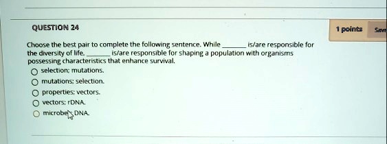 QUESTION 24
Choose the best pair to complete the following sentence. While  is/are responsible for the diversity of life,  is/are responsible for shaping a population with organisms possessing characteristics that enhance survival.
selection; mutations.
mutations; selection.
properties; vectors.
vectors; rDNA.
microbe; DNA.