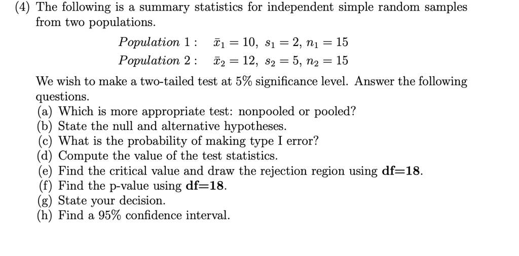 The following is a summary statistics for independent simple random samples from two populations.
Population 1: x?1 = 10, s1 = 2, n1 = 15
Population 2: x?2 = 12, s2 = 5, n2 = 15
We wish to make a two-tailed test at 5% significance level. Answer the following questions.
(a) Which is more appropriate test: nonpooled or pooled?
(b) State the null and alternative hypotheses.
(c) What is the probability of making type I error?
(d) Compute the value of the test statistics.
(e) Find the critical value and draw the rejection region using df=18.
(f) Find the p-value using df=18.
(g) State your decision.
(h) Find a 95% confidence interval.