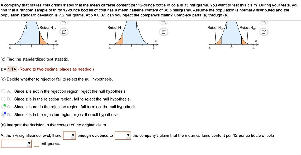 A company that makes cola drinks states that the mean caffeine content per 12-ounce bottle of cola is 35 milligrams. You want to test this claim. During your tests, you find that a random sample of thirty 12-ounce bottles of cola has a mean caffeine content of 36.5 milligrams. Assume the population is normally distributed and the population standard deviation is 7.2 milligrams. At ? = 0.07, can you reject the company's claim? Complete parts (a) through (e).

(c) Find the standardized test statistic.

z = 1.14 (Round to two decimal places as needed.)

(d) Decide whether to reject or fail to reject the null hypothesis.

A. Since z is not in the rejection region, reject the null hypothesis.
B. Since z is in the rejection region, fail to reject the null hypothesis.
C. Since z is not in the rejection region, fail to reject the null hypothesis.
D. Since z is in the rejection region, reject the null hypothesis.

(e) Interpret the decision in the context of the original claim.

At the 7% significance level, there  milligrams.  enough evidence to  the company's claim that the mean caffeine content per 12-ounce bottle of cola .