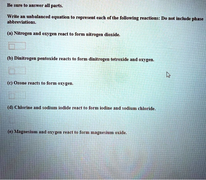 Be sure to answer all parts.
Write an unbalanced equation to represent each of the following reactions: Do not include phase abbreviations.
(a) Nitrogen and oxygen react to form nitrogen dioxide.
(b) Dinitrogen pentoxide reacts to form dinitrogen tetroxide and oxygen.
(c) Ozone reacts to form oxygen.
(d) Chlorine and sodium iodide react to form iodine and sodium chloride.
(e) Magnesium and oxygen react to form magnesium oxide.