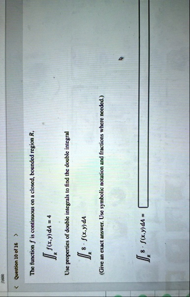 2600 question 10 of 16 the function f is continuous on a closed bounded region r rfxyda4 use properties of double integrals to find the double integral r8fxyda give an exact answer use sym 11142