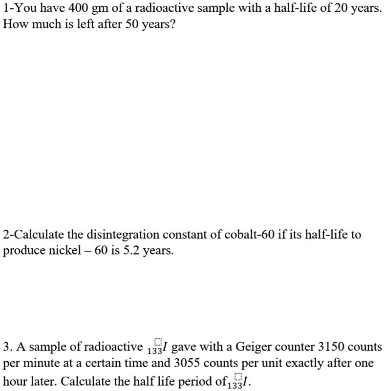 1-You have 400 gm of a radioactive sample with a half-life of 20 years. How much is left after 50 years?







2-Calculate the disintegration constant of cobalt-60 if its half-life to produce nickel – 60 is 5.2 years.






3. A sample of radioactive 133I gave with a Geiger counter 3150 counts per minute at a certain time and 3055 counts per unit exactly after one hour later. Calculate the half life period of 133I.