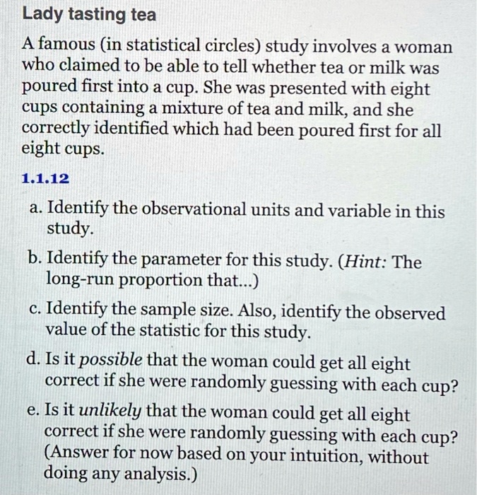 Lady tasting tea
A famous (in statistical circles) study involves a woman
who claimed to be able to tell whether tea or milk was
poured first into a cup. She was presented with eight
cups containing a mixture of tea and milk, and she
correctly identified which had been poured first for all
eight cups.
1.1.12
a. Identify the observational units and variable in this
study.
b. Identify the parameter for this study. (Hint: The
long-run proportion that...)
c. Identify the sample size. Also, identify the observed
value of the statistic for this study.
d. Is it possible that the woman could get all eight
correct if she were randomly guessing with each cup?
e. Is it unlikely that the woman could get all eight
correct if she were randomly guessing with each cup?
(Answer for now based on your intuition, without
doing any analysis.)