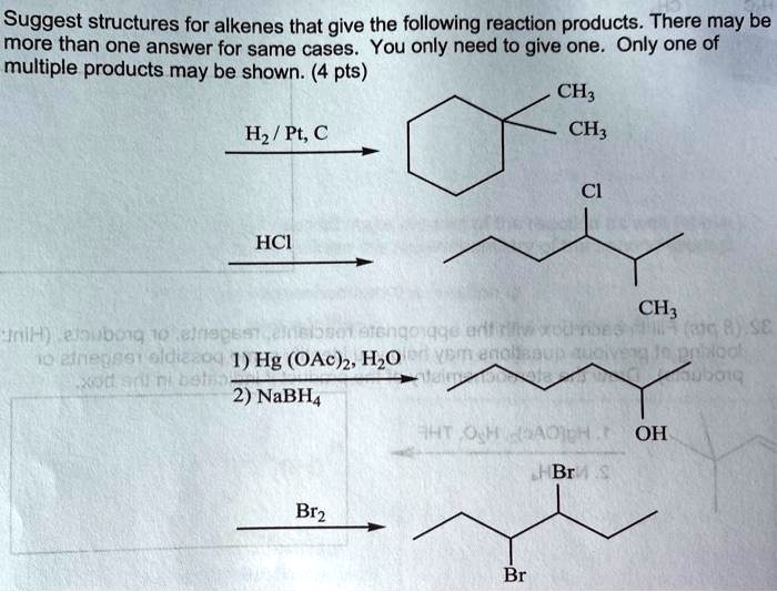 Suggest structures for alkenes that give the following reaction products. There may be more than one answer for same cases. You only need to give one. Only one of multiple products may be shown. (4 pts)
H2 / Pt, C
HCl
1) Hg (OAc)2, H2O
2) NaBH4
Br2