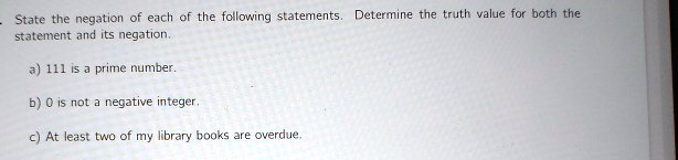 State the negation of each of the following statements. Determine the truth value for both the statement and its negation.
a) 111 is a prime number.
b) 0 is not a negative integer.
c) At least two of my library books are overdue.
