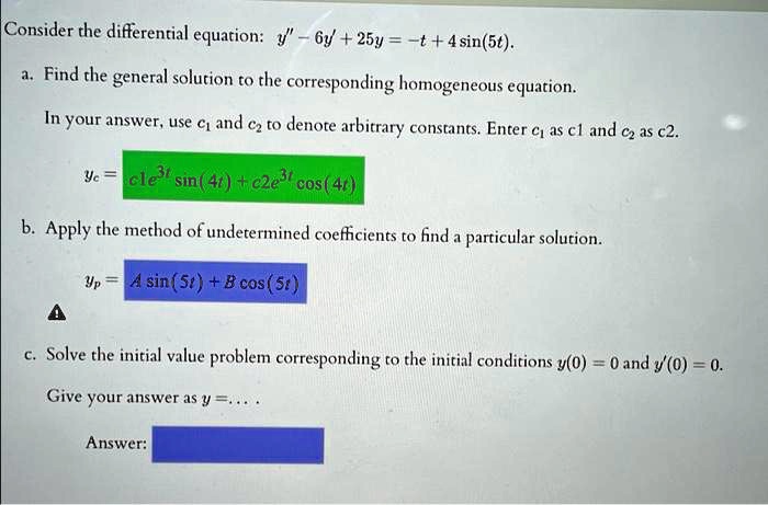 Consider the differential equation: y” - 6y' + 25y = -t + 4 sin(5t).
a. Find the general solution to the corresponding homogeneous equation.
In your answer, use c1 and c2 to denote arbitrary constants. Enter c1 as c1 and c2 as c2.
yc = c1e^3t sin(4t) + c2e^3t cos(4t)
b. Apply the method of undetermined coefficients to find a particular solution.
yp = A sin(5t) + B cos(5t)
c. Solve the initial value problem corresponding to the initial conditions y(0) = 0 and y'(0) = 0.
Give your answer as y = . . . .
Answer: