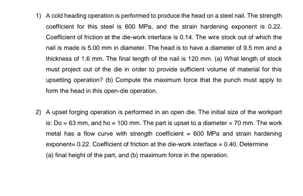 1) A cold heading operation is performed to produce the head on a steel nail. The strength coefficient for this steel is 600 MPa, and the strain hardening exponent is 0.22 . Coefficient of friction at the die-work interface is 0.14 . The wire stock out of which the nail is made is 5.00  mm in diameter. The head is to have a diameter of 9.5  mm and a thickness of 1.6  mm. The final length of the nail is 120  mm. (a) What length of stock must project out of the die in order to provide sufficient volume of material for this upsetting operation? (b) Compute the maximum force that the punch must apply to form the head in this open-die operation.
2) A upset forging operation is performed in an open die. The initial size of the workpart is: D o=63  mm, and ho =100  mm. The part is upset to a diameter =70  mm. The work metal has a flow curve with strength coefficient =600 MPa and strain hardening exponent =0.22. Coefficient of friction at the die-work interface =0.40. Determine (a) final height of the part, and (b) maximum force in the operation.
