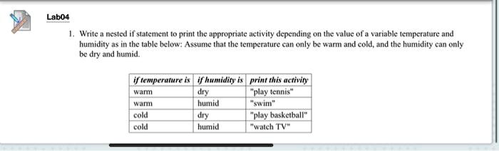 1. Write a nested if statement to print the appropriate activity depending on the value of a variable temperature and humidity as in the table below: Assume that the temperature can only be warm and cold, and the humidity can only be dry and humid.

if temperature is | if humidity is | print this activity
warm | dry | "play tennis"
warm | humid | "swim"
cold | dry | "play basketball"
cold | humid | "watch TV"