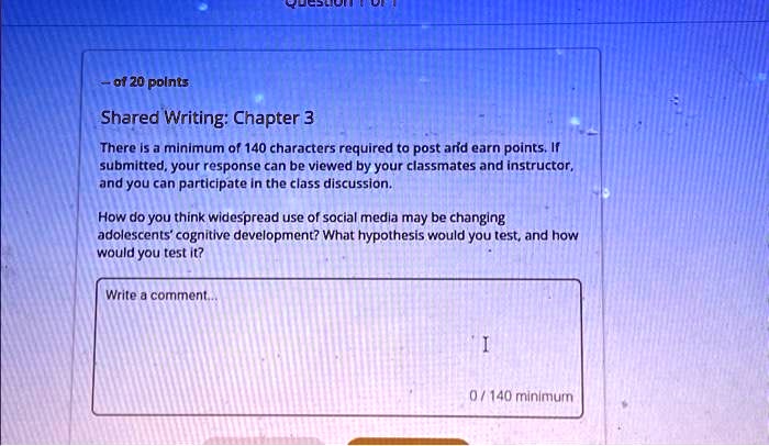 - of 20 points
Shared Writing: Chapter 3
There is a minimum of 140 characters required to post and earn points. If
submitted, your response can be viewed by your classmates and instructor,
and you can participate in the class discussion.
How do you think widespread use of social media may be changing
adolescents' cognitive development? What hypothesis would you test, and how
would you test it?
Write a comment....
I
0/140 minimum