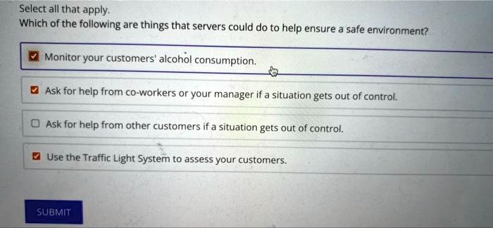 Select all that apply.
Which of the following are things that servers could do to help ensure a safe environment?
Monitor your customers' alcohol consumption.
Ask for help from co-workers or your manager if a situation gets out of control.
Ask for help from other customers if a situation gets out of control.
Use the Traffic Light System to assess your customers.
SUBMIT