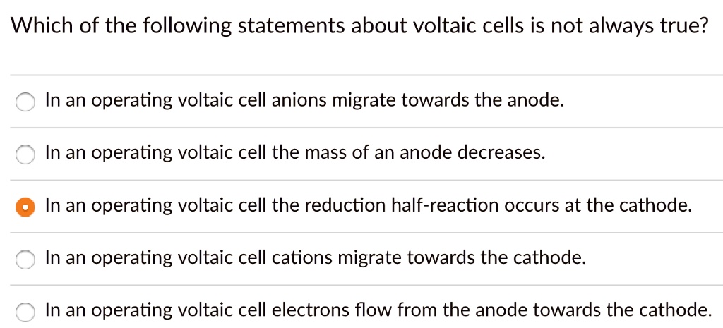 Which of the following statements about voltaic cells is not always true?
In an operating voltaic cell anions migrate towards the anode.
In an operating voltaic cell the mass of an anode decreases.
In an operating voltaic cell the reduction half-reaction occurs at the cathode.
In an operating voltaic cell cations migrate towards the cathode.
In an operating voltaic cell electrons flow from the anode towards the cathode.