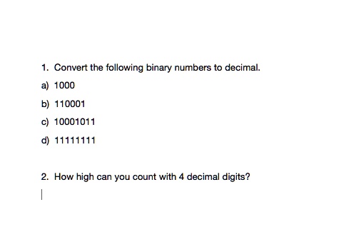 1. Convert the following binary numbers to decimal.
a) 1000
b) 110001
c) 10001011
d) 11111111
2. How high can you count with 4 decimal digits?
