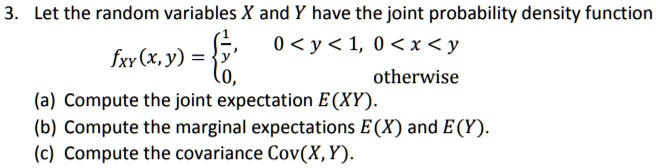 3. Let the random variables X and Y have the joint probability density function
fXY(x, y) = 1/y, 0 < y < 1, 0 < x < y
             0, otherwise
(a) Compute the joint expectation E(XY).
(b) Compute the marginal expectations E(X) and E(Y).
(c) Compute the covariance Cov(X, Y).
