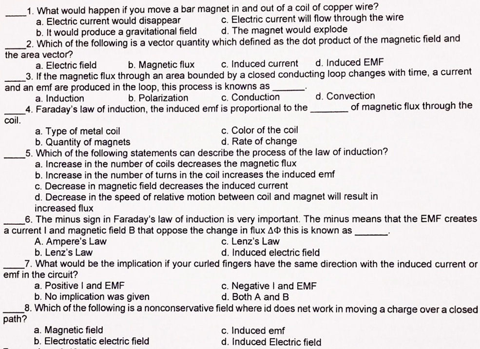 1. What would happen if you move a bar magnet in and out of a coil of copper wire?
a. Electric current would disappear
c. Electric current will flow through the wire
b. It would produce a gravitational field
d. The magnet would explode
2. Which of the following is a vector quantity which defined as the dot product of the magnetic field and the area vector?
a. Electric field
b. Magnetic flux
c. Induced current
d. Induced EMF
3. If the magnetic flux through an area bounded by a closed conducting loop changes with time, a current and an emf are produced in the loop, this process is knowns as .
a. Induction
b. Polarization
c. Conduction
d. Convection
4. Faraday's law of induction, the induced emf is proportional to the  of magnetic flux through the coil.
a. Type of metal coil
c. Color of the coil
b. Quantity of magnets
d. Rate of change
5. Which of the following statements can describe the process of the law of induction?
a. Increase in the number of coils decreases the magnetic flux
b. Increase in the number of turns in the coil increases the induced emf
c. Decrease in magnetic field decreases the induced current
d. Decrease in the speed of relative motion between coil and magnet will result in increased flux
6. The minus sign in Faraday's law of induction is very important. The minus means that the EMF creates a current I and magnetic field B that oppose the change in flux ?? this is known as .
A. Ampere's Law
c. Lenz's Law
b. Lenz's Law
d. Induced electric field
7. What would be the implication if your curled fingers have the same direction with the induced current or emf in the circuit?
a. Positive I and EMF
c. Negative I and EMF
b. No implication was given
d. Both A and B
8. Which of the following is a nonconservative field where id does net work in moving a charge over a closed path?
a. Magnetic field
c. Induced emf
b. Electrostatic electric field
d. Induced Electric field
