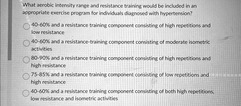 What aerobic intensity range and resistance training would be included in an
appropriate exercise program for individuals diagnosed with hypertension?
40-60% and a resistance training component consisting of high repetitions and
low resistance
40-60% and a resistance-training component consisting of moderate isometric
activities
80-90% and a resistance training component consisting of high repetitions and
high resistance
75-85% and a resistance training component consisting of low repetitions and
high resistance
40-60% and a resistance training component consisting of both high repetitions,
low resistance and isometric activities