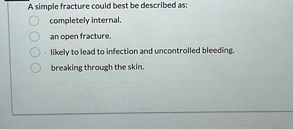 A simple fracture could best be described as:
completely internal.
an open fracture.
likely to lead to infection and uncontrolled bleeding.
breaking through the skin.