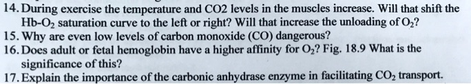 14. During exercise the temperature and CO2 levels in the muscles increase. Will that shift the Hb-O2 saturation curve to the left or right? Will that increase the unloading of O2?
15. Why are even low levels of carbon monoxide (CO) dangerous?
16. Does adult or fetal hemoglobin have a higher affinity for O2? Fig. 18.9 What is the significance of this?
17. Explain the importance of the carbonic anhydrase enzyme in facilitating CO2 transport.