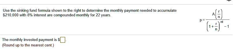 Use the sinking fund formula shown to the right to determine the monthly payment needed to accumulate 210,000 with 8% interest are compounded monthly for 22 years.

The monthly invested payment isoxed .
(Round up to the nearest cent.)
p = fracAleft(fracrnight)left(1 + fracrnight)^nt - 1