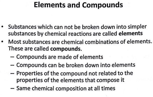 Elements and Compounds

• Substances which can not be broken down into simpler substances by chemical reactions are called elements
• Most substances are chemical combinations of elements. These are called compounds.
- Compounds are made of elements
- Compounds can be broken down into elements
- Properties of the compound not related to the properties of the elements that compose it
- Same chemical composition at all times
