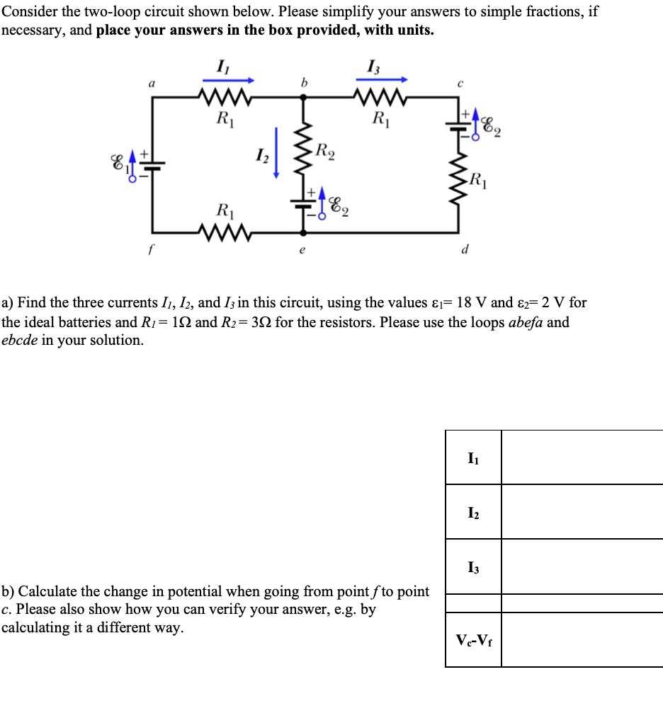 Consider the two-loop circuit shown below. Please simplify your answers to simple fractions, if
necessary, and place your answers in the box provided, with units.

I1
I3
a
b
c
+
R1
R1
I2
R2
E2
R1
E2
R1
f
e
d

a) Find the three currents I1, I2, and I3 in this circuit, using the values ?1= 18 V and ?2= 2 V for
the ideal batteries and R1 = 1? and R2 = 3? for the resistors. Please use the loops abefa and
ebcde in your solution.

I1
I2
I3
b) Calculate the change in potential when going from point f to point
c. Please also show how you can verify your answer, e.g. by
calculating it a different way.
Vc-Vf